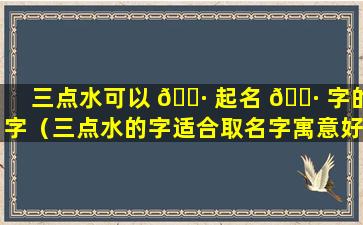 三点水可以 🌷 起名 🕷 字的字（三点水的字适合取名字寓意好的）